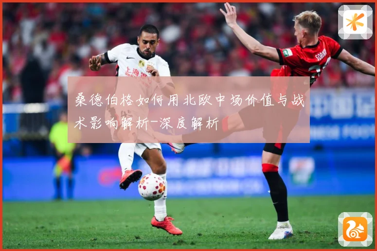 桑德伯格如何用北欧中场价值与战术影响解析-深度解析