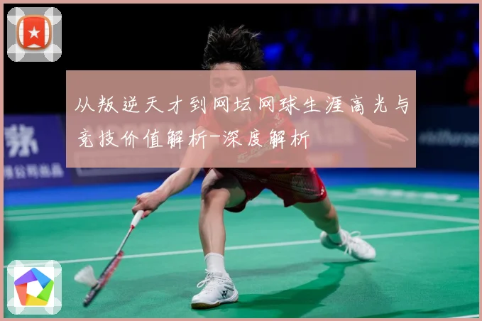 从叛逆天才到网坛网球生涯高光与竞技价值解析-深度解析