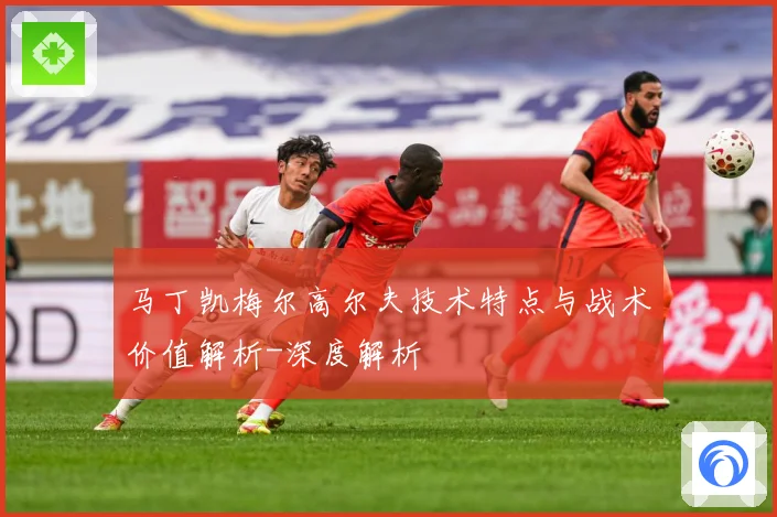 马丁凯梅尔高尔夫技术特点与战术价值解析-深度解析