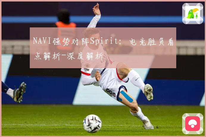 NAVI强势对阵Spirit：电竞胜负看点解析-深度解析