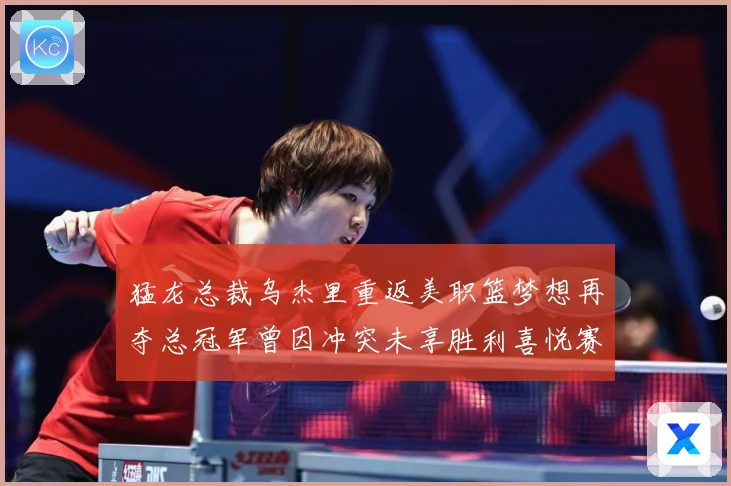 猛龙总裁乌杰里重返美职篮梦想再夺总冠军曾因冲突未享胜利喜悦赛场复盘-深度解析