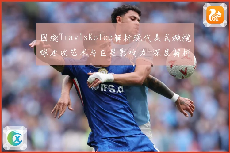 围绕TravisKelce解析现代美式橄榄球进攻艺术与巨星影响力-深度解析