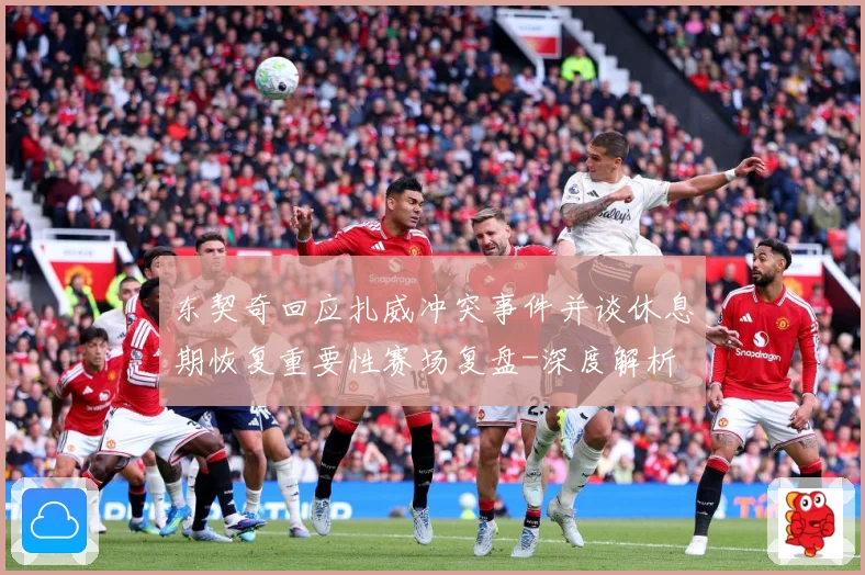 东契奇回应扎威冲突事件并谈休息期恢复重要性赛场复盘-深度解析