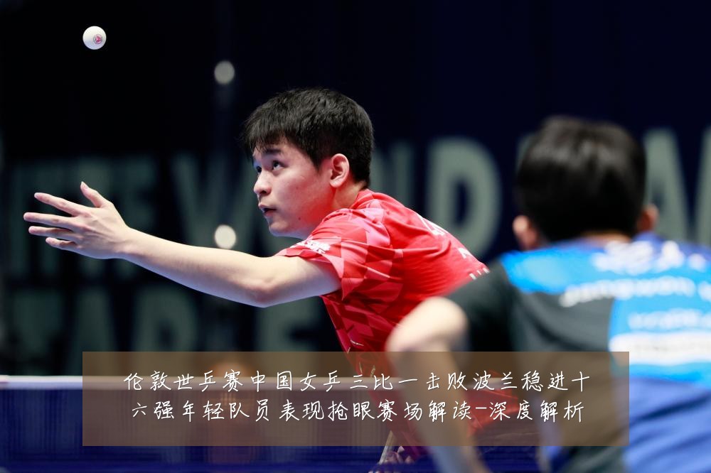 伦敦世乒赛中国女乒三比一击败波兰稳进十六强年轻队员表现抢眼赛场解读-深度解析