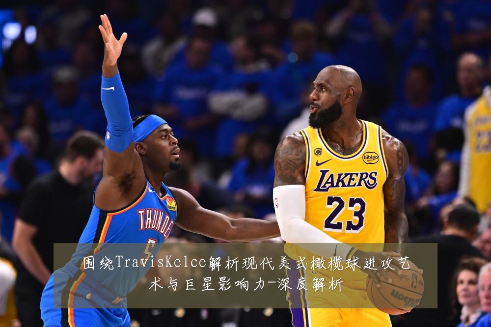 围绕TravisKelce解析现代美式橄榄球进攻艺术与巨星影响力-深度解析